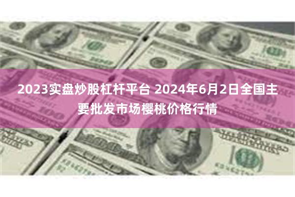 2023实盘炒股杠杆平台 2024年6月2日全国主要批发市场樱桃价格行情