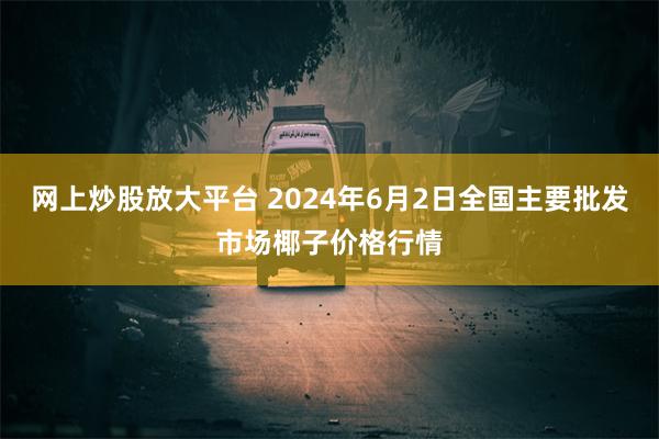 网上炒股放大平台 2024年6月2日全国主要批发市场椰子价格行情