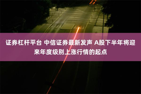 证券杠杆平台 中信证券最新发声 A股下半年将迎来年度级别上涨行情的起点