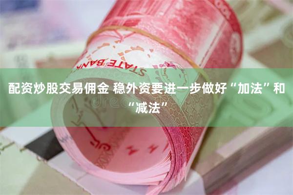 配资炒股交易佣金 稳外资要进一步做好“加法”和“减法”