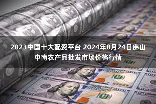 2023中国十大配资平台 2024年8月24日佛山中南农产品批发市场价格行情